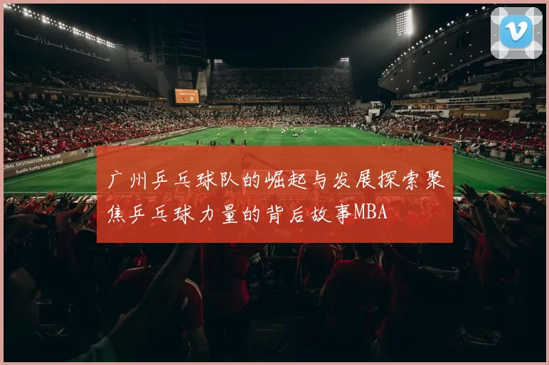 广州乒乓球队的崛起与发展探索聚焦乒乓球力量的背后故事MBA