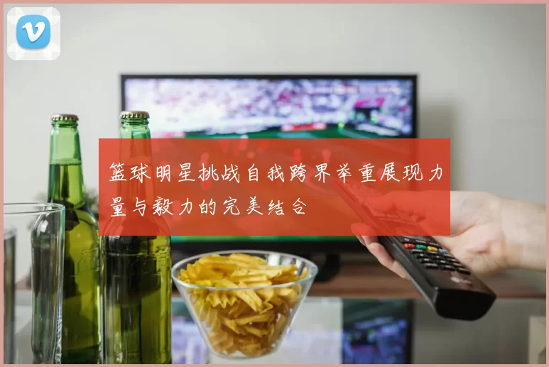 篮球明星挑战自我跨界举重展现力量与毅力的完美结合
