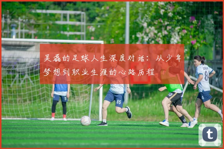 吴磊的足球人生深度对话：从少年梦想到职业生涯的心路历程
