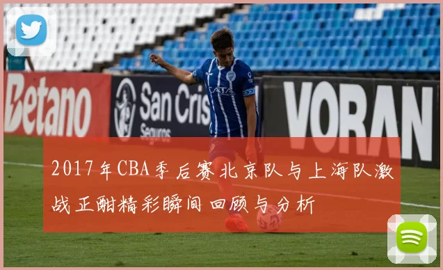 2017年CBA季后赛北京队与上海队激战正酣精彩瞬间回顾与分析