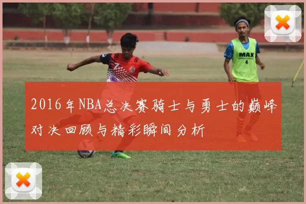 2016年NBA总决赛骑士与勇士的巅峰对决回顾与精彩瞬间分析