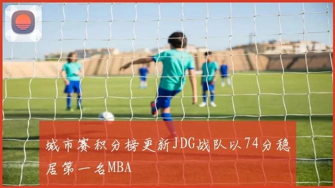 城市赛积分榜更新JDG战队以74分稳居第一名MBA