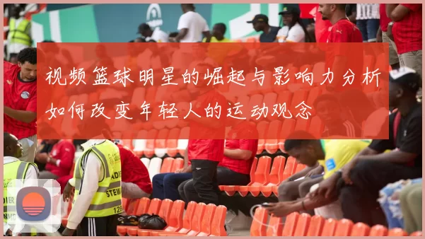 视频篮球明星的崛起与影响力分析如何改变年轻人的运动观念