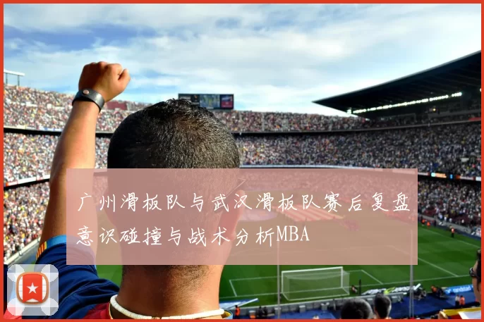广州滑板队与武汉滑板队赛后复盘意识碰撞与战术分析MBA